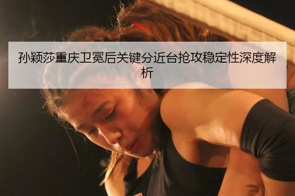 孙颖莎重庆卫冕后关键分近台抢攻稳定性深度解析